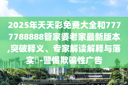 2025年天天彩免費(fèi)大全和7777788888管家婆老家最新版本,突破釋義、專家解讀解釋與落實(shí)?-警惕欺騙性廣告