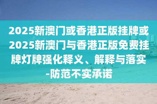 2025新澳門或香港正版掛牌或2025新澳門與香港正版免費掛牌燈牌強化釋義、解釋與落實-防范不實承諾
