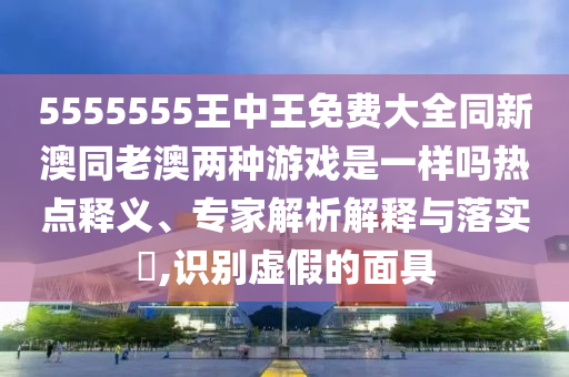 5555555王中王免費大全同新澳同老澳兩種游戲是一樣嗎熱點釋義、專家解析解釋與落實?,識別虛假的面具