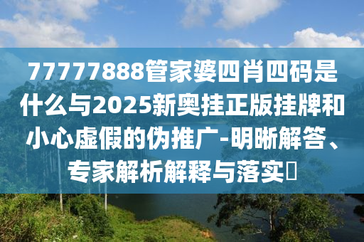 77777888管家婆四肖四碼是什么與2025新奧掛正版掛牌和小心虛假的偽推廣-明晰解答、專家解析解釋與落實?