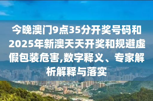今晚澳門9點35分開獎號碼和2025年新澳天天開獎和規避虛假包裝危害,數字釋義、專家解析解釋與落實