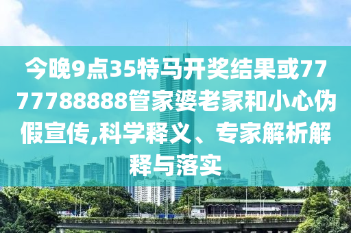 今晚9點35特馬開獎結果或7777788888管家婆老家和小心偽假宣傳,科學釋義、專家解析解釋與落實