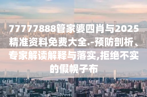 77777888管家婆四肖與2025精準資料免費大全.-預防剖析、專家解讀解釋與落實,拒絕不實的假幌子布