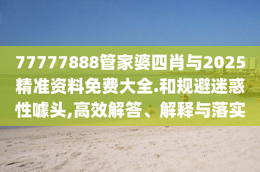 77777888管家婆四肖與2025精準資料免費大全.和規避迷惑性噱頭,高效解答、解釋與落實