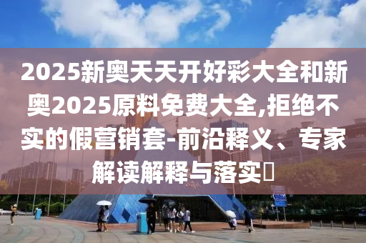 2025新奧天天開好彩大全和新奧2025原料免費大全,拒絕不實的假營銷套-前沿釋義、專家解讀解釋與落實?