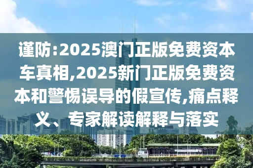 謹(jǐn)防:2025澳門正版免費資本車真相,2025新門正版免費資本和警惕誤導(dǎo)的假宣傳,痛點釋義、專家解讀解釋與落實