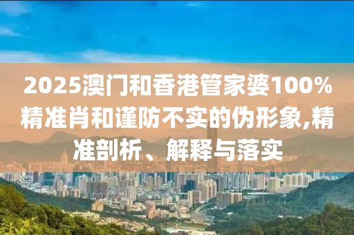 2025澳門和香港管家婆100%精準肖和謹防不實的偽形象,精準剖析、解釋與落實