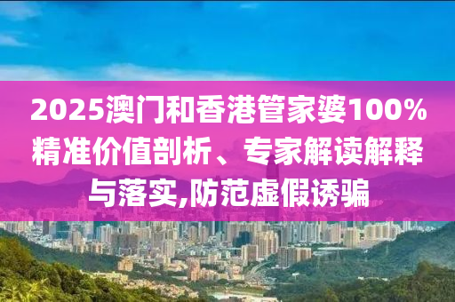 2025澳門和香港管家婆100%精準價值剖析、專家解讀解釋與落實,防范虛假誘騙