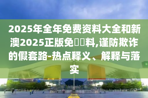 2025年全年免費(fèi)資料大全和新澳2025正版免費(fèi)資料,謹(jǐn)防欺詐的假套路-熱點(diǎn)釋義、解釋與落實(shí)