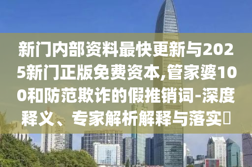 新門內(nèi)部資料最快更新與2025新門正版免費(fèi)資本,管家婆100和防范欺詐的假推銷詞-深度釋義、專家解析解釋與落實(shí)?